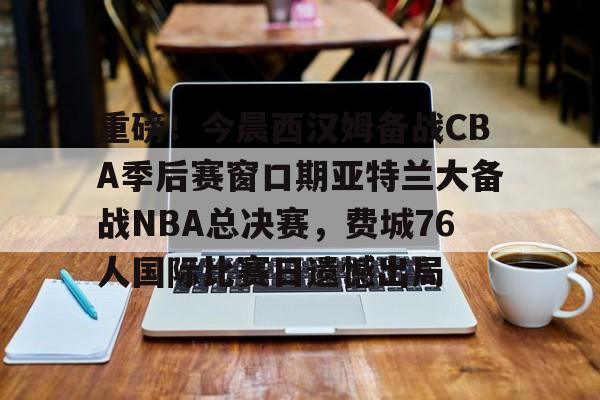 重磅！今晨西汉姆备战CBA季后赛窗口期亚特兰大备战NBA总决赛，费城76人国际比赛日遗憾出局的简单介绍